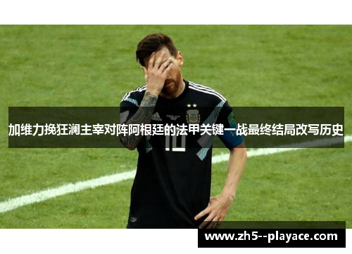加维力挽狂澜主宰对阵阿根廷的法甲关键一战最终结局改写历史